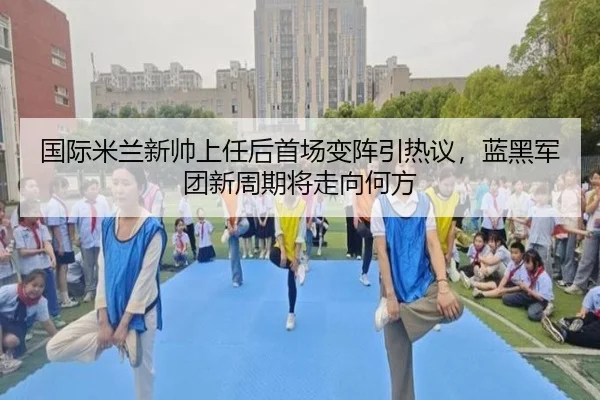 国际米兰新帅上任后首场变阵引热议，蓝黑军团新周期将走向何方